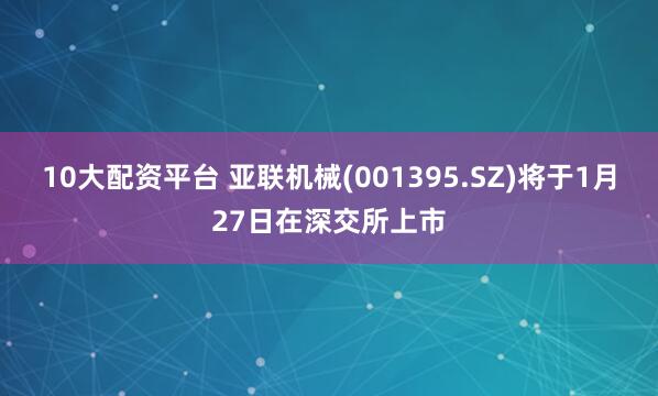 10大配资平台 亚联机械(001395.SZ)将于1月27日在深交所上市