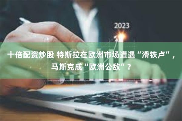 十倍配资炒股 特斯拉在欧洲市场遭遇“滑铁卢”，马斯克成“欧洲公敌”？