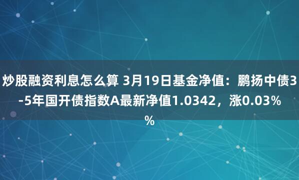 炒股融资利息怎么算 3月19日基金净值：鹏扬中债3-5年国开债指数A最新净值1.0342，涨0.03%