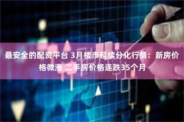 最安全的配资平台 3月楼市延续分化行情：新房价格微涨 二手房价格连跌35个月