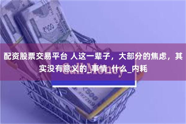配资股票交易平台 人这一辈子，大部分的焦虑，其实没有意义的_事情_什么_内耗
