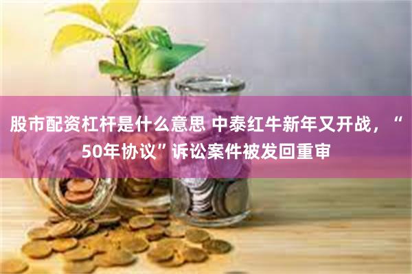 股市配资杠杆是什么意思 中泰红牛新年又开战，“50年协议”诉讼案件被发回重审