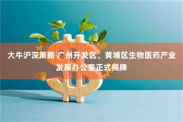 大牛沪深策略 广州开发区、黄埔区生物医药产业发展办公室正式揭牌