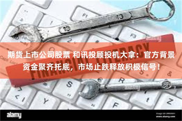 期货上市公司股票 和讯投顾投机大拿：官方背景资金聚齐托底，市场止跌释放积极信号！