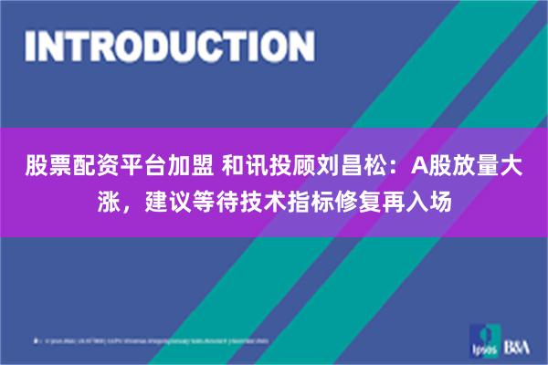 股票配资平台加盟 和讯投顾刘昌松：A股放量大涨，建议等待技术指标修复再入场