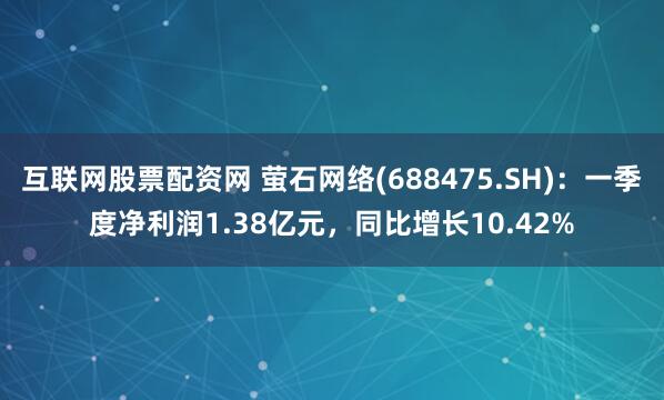 互联网股票配资网 萤石网络(688475.SH)：一季度净利润1.38亿元，同比增长10.42%