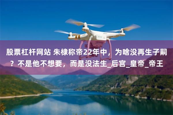 股票杠杆网站 朱棣称帝22年中，为啥没再生子嗣？不是他不想要，而是没法生_后宫_皇帝_帝王