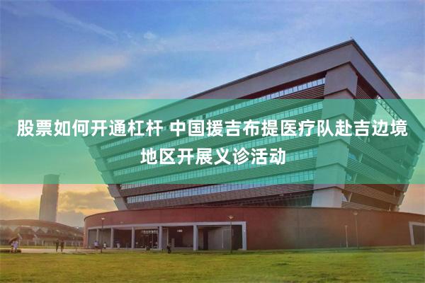 股票如何开通杠杆 中国援吉布提医疗队赴吉边境地区开展义诊活动