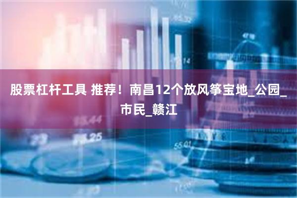 股票杠杆工具 推荐！南昌12个放风筝宝地_公园_市民_赣江