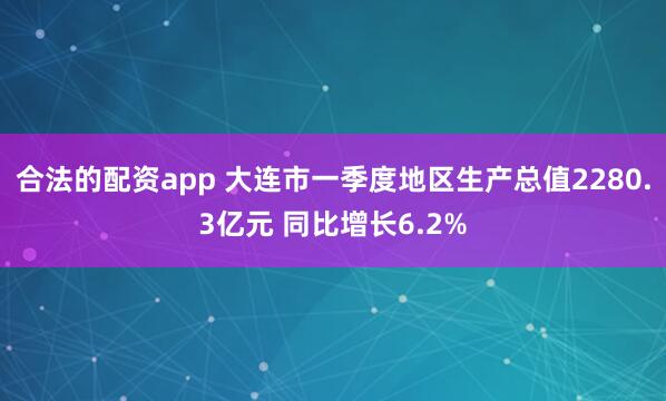 合法的配资app 大连市一季度地区生产总值2280.3亿元 同比增长6.2%
