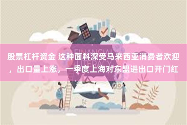 股票杠杆资金 这种面料深受马来西亚消费者欢迎，出口量上涨，一季度上海对东盟进出口开门红