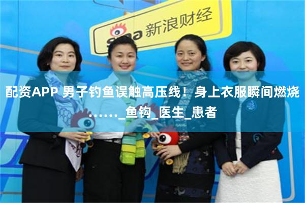 配资APP 男子钓鱼误触高压线！身上衣服瞬间燃烧……_鱼钩_医生_患者