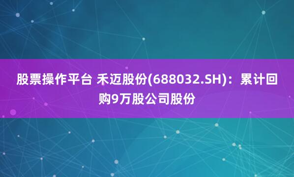 股票操作平台 禾迈股份(688032.SH)：累计回购9万股公司股份