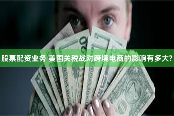 股票配资业务 美国关税战对跨境电商的影响有多大?