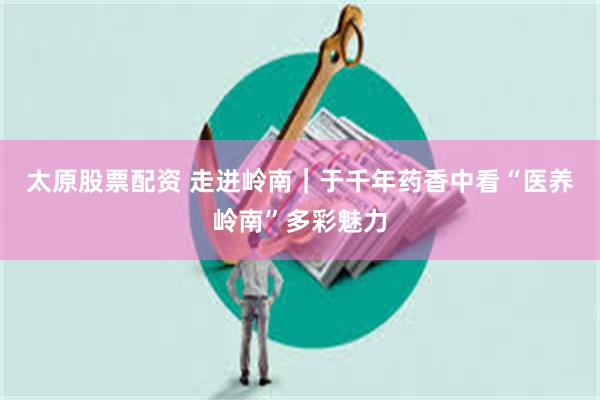 太原股票配资 走进岭南｜于千年药香中看“医养岭南”多彩魅力