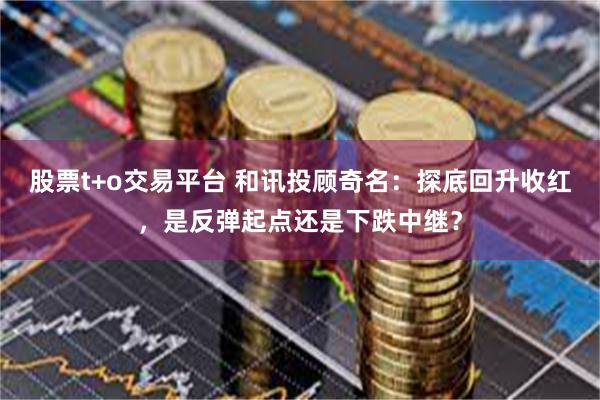 股票t+o交易平台 和讯投顾奇名：探底回升收红，是反弹起点还是下跌中继？