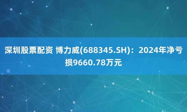 深圳股票配资 博力威(688345.SH)：2024年净亏损9660.78万元