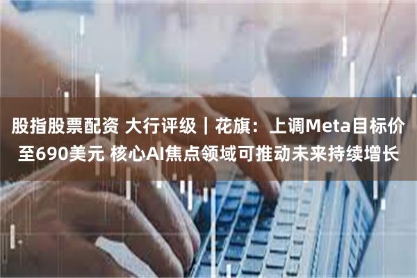 股指股票配资 大行评级｜花旗：上调Meta目标价至690美元 核心AI焦点领域可推动未来持续增长