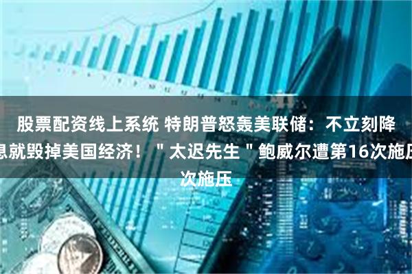 股票配资线上系统 特朗普怒轰美联储：不立刻降息就毁掉美国经济！＂太迟先生＂鲍威尔遭第16次施压