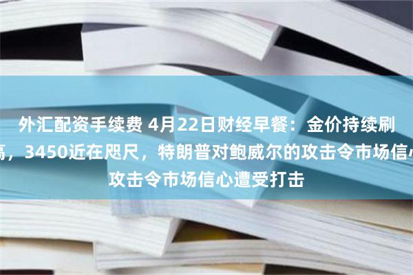 外汇配资手续费 4月22日财经早餐：金价持续刷新历史新高，3450近在咫尺，特朗普对鲍威尔的攻击令市场信心遭受打击