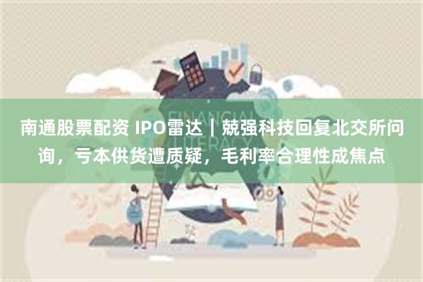 南通股票配资 IPO雷达｜兢强科技回复北交所问询，亏本供货遭质疑，毛利率合理性成焦点