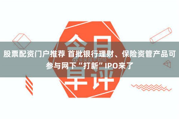 股票配资门户推荐 首批银行理财、保险资管产品可参与网下“打新”IPO来了