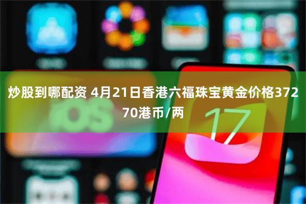 炒股到哪配资 4月21日香港六福珠宝黄金价格37270港币/两