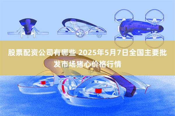 股票配资公司有哪些 2025年5月7日全国主要批发市场猪心价格行情