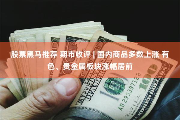 股票黑马推荐 期市收评 | 国内商品多数上涨 有色、贵金属板块涨幅居前