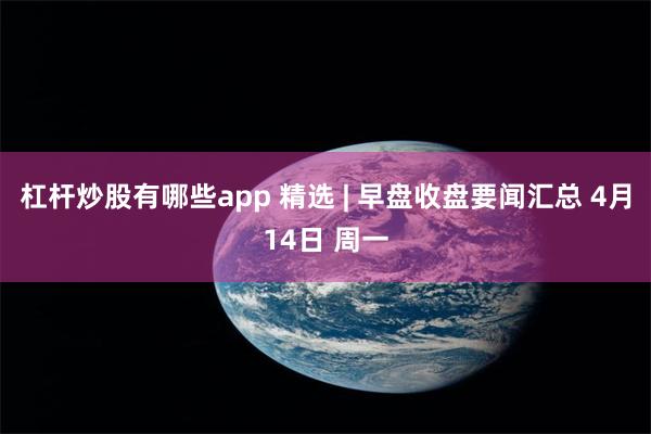 杠杆炒股有哪些app 精选 | 早盘收盘要闻汇总 4月14日 周一
