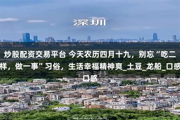炒股配资交易平台 今天农历四月十九，别忘“吃二样，做一事”习俗，生活幸福精神爽_土豆_龙船_口感