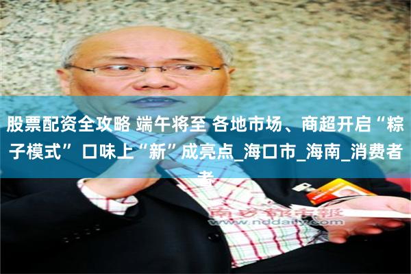 股票配资全攻略 端午将至 各地市场、商超开启“粽子模式” 口味上“新”成亮点_海口市_海南_消费者