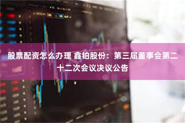 股票配资怎么办理 鑫铂股份：第三届董事会第二十二次会议决议公告