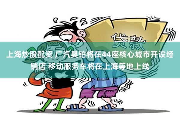 上海炒股配资 广汽昊铂将在44座核心城市开设经销店 移动服务车将在上海等地上线
