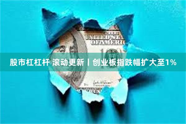 股市杠杠杆 滚动更新丨创业板指跌幅扩大至1%