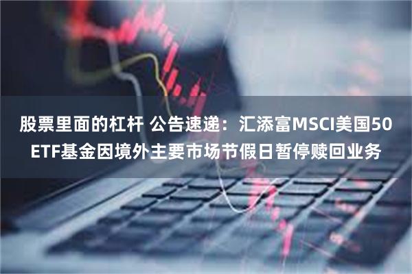 股票里面的杠杆 公告速递：汇添富MSCI美国50ETF基金因境外主要市场节假日暂停赎回业务