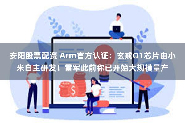 安阳股票配资 Arm官方认证：玄戒O1芯片由小米自主研发！雷军此前称已开始大规模量产
