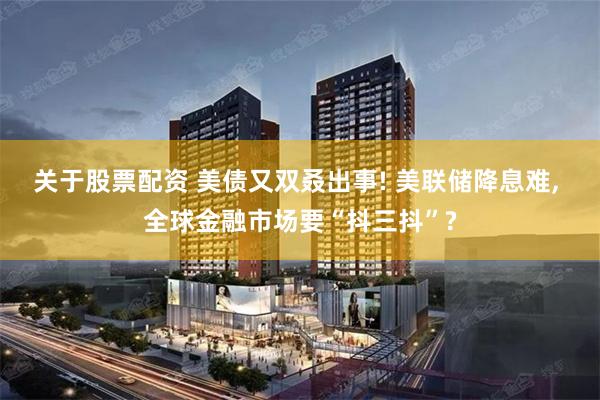 关于股票配资 美债又双叒出事! 美联储降息难, 全球金融市场要“抖三抖”?