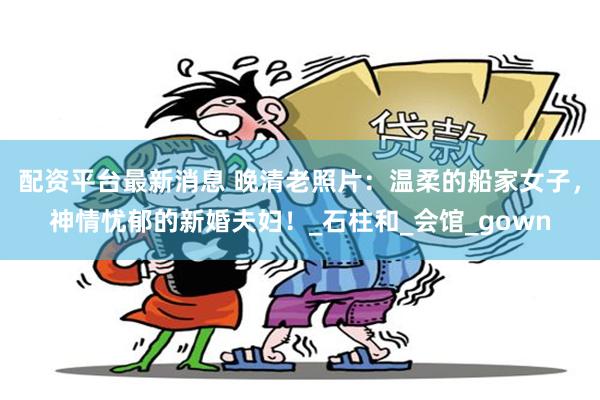 配资平台最新消息 晚清老照片：温柔的船家女子，神情忧郁的新婚夫妇！_石柱和_会馆_gown