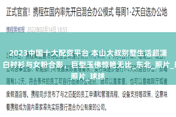 2023中国十大配资平台 本山大叔别墅生活超潇洒，白衬衫与女粉合影，巨型玉佛惊艳无比_东北_照片_球球