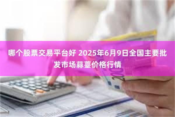 哪个股票交易平台好 2025年6月9日全国主要批发市场蒜薹价格行情