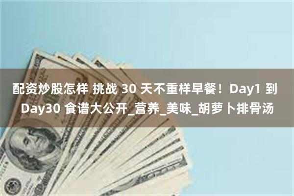 配资炒股怎样 挑战 30 天不重样早餐！Day1 到 Day30 食谱大公开_营养_美味_胡萝卜排骨汤