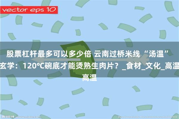 股票杠杆最多可以多少倍 云南过桥米线 “汤温” 玄学：120℃碗底才能烫熟生肉片？_食材_文化_高温