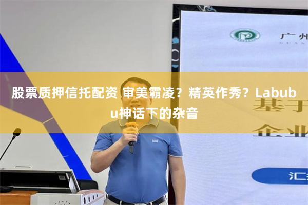 股票质押信托配资 审美霸凌？精英作秀？Labubu神话下的杂音