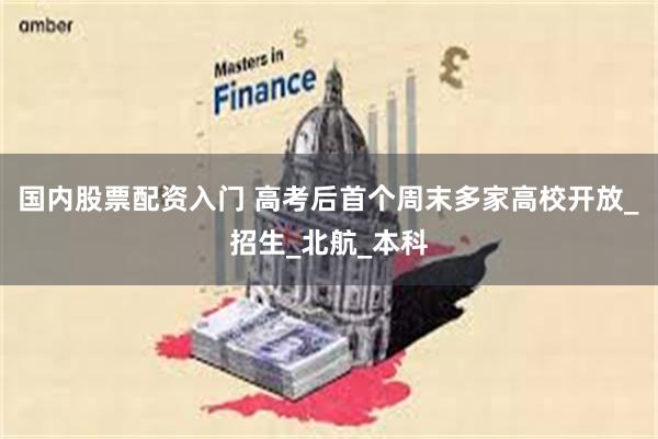 国内股票配资入门 高考后首个周末多家高校开放_招生_北航_本科