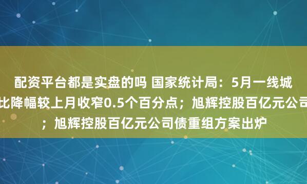 配资平台都是实盘的吗 国家统计局：5月一线城市二手房价格同比降幅较上月收窄0.5个百分点；旭辉控股百亿元公司债重组方案出炉
