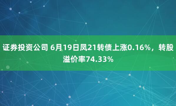 证券投资公司 6月19日凤21转债上涨0.16%，转股溢价率74.33%
