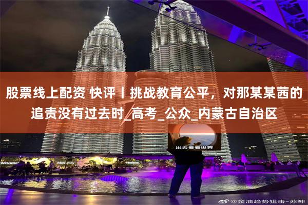 股票线上配资 快评丨挑战教育公平，对那某某茜的追责没有过去时_高考_公众_内蒙古自治区