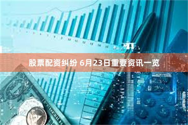 股票配资纠纷 6月23日重要资讯一览