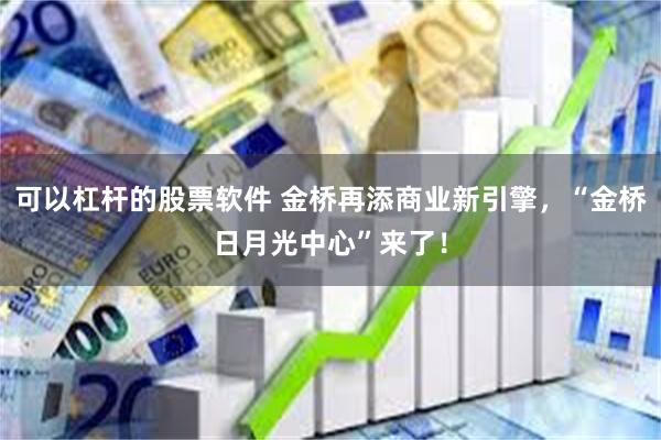 可以杠杆的股票软件 金桥再添商业新引擎，“金桥日月光中心”来了！